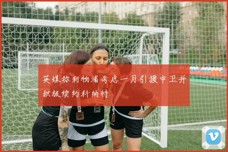 英媒称利物浦考虑一月引援中卫并积极续约科纳特
