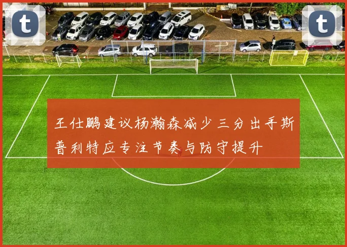 王仕鹏建议杨瀚森减少三分出手斯普利特应专注节奏与防守提升