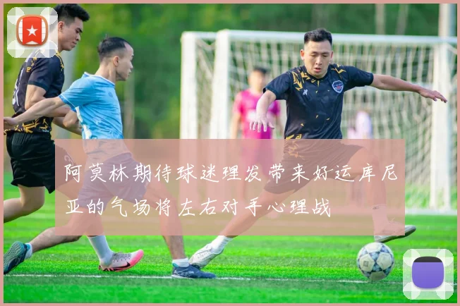 阿莫林期待球迷理发带来好运库尼亚的气场将左右对手心理战