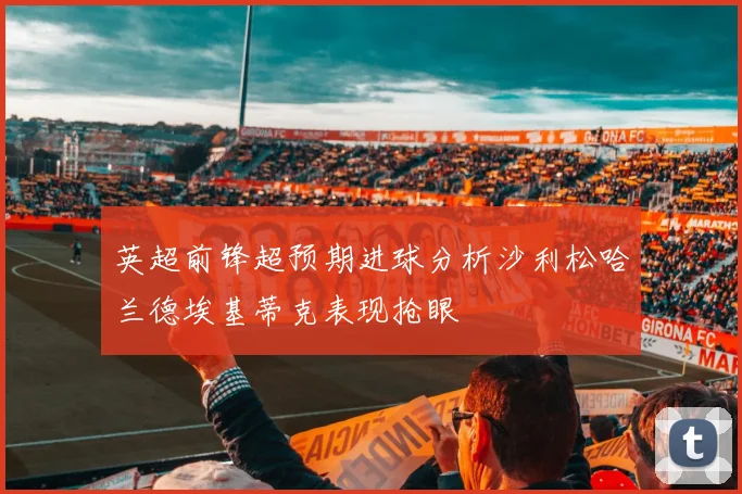 英超前锋超预期进球分析沙利松哈兰德埃基蒂克表现抢眼