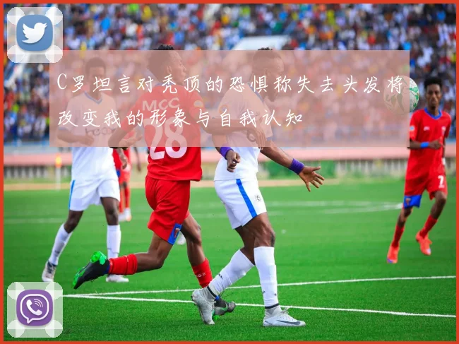 C罗坦言对秃顶的恐惧称失去头发将改变我的形象与自我认知