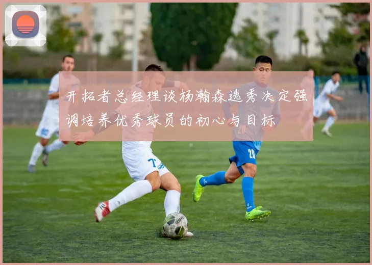 开拓者总经理谈杨瀚森选秀决定强调培养优秀球员的初心与目标