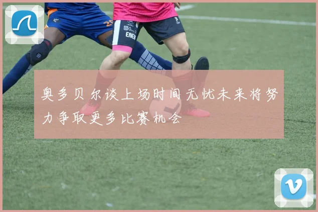 奥多贝尔谈上场时间无忧未来将努力争取更多比赛机会