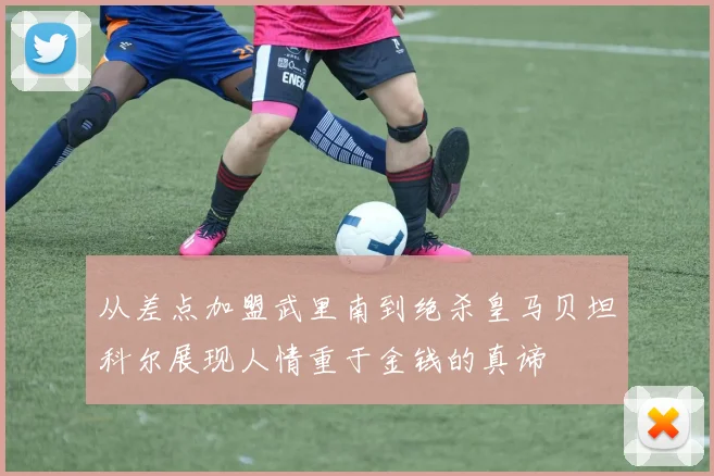 从差点加盟武里南到绝杀皇马贝坦科尔展现人情重于金钱的真谛