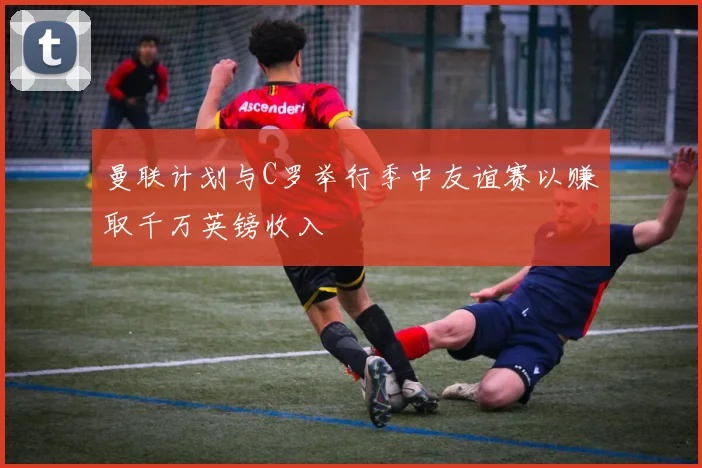 曼联计划与C罗举行季中友谊赛以赚取千万英镑收入