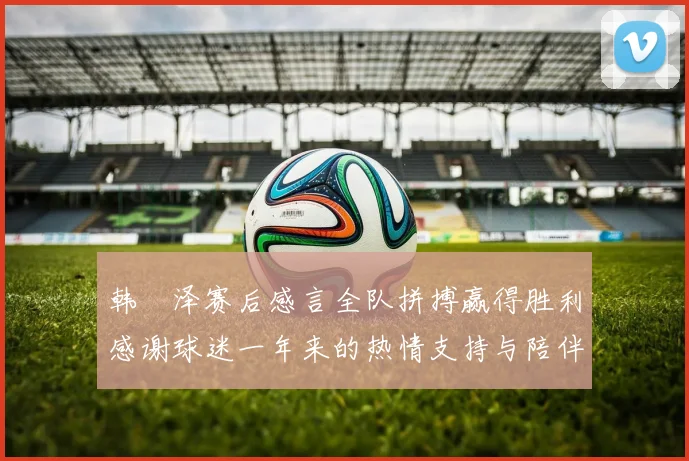 韩镕泽赛后感言全队拼搏赢得胜利感谢球迷一年来的热情支持与陪伴