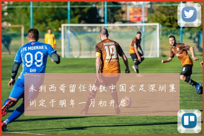 米利西奇留任执教中国女足深圳集训定于明年一月初开启