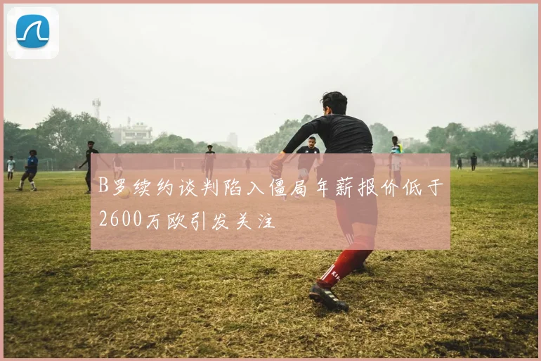 B罗续约谈判陷入僵局年薪报价低于2600万欧引发关注