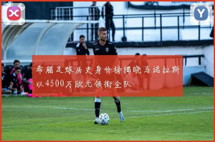 希腊足球历史身价榜揭晓马诺拉斯以4500万欧元领衔全队