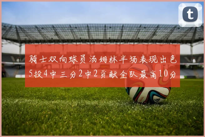 骑士双向球员汤姆林半场表现出色5投4中三分2中2贡献全队最高10分