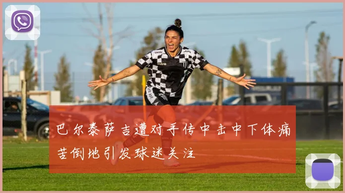 巴尔泰萨吉遭对手传中击中下体痛苦倒地引发球迷关注