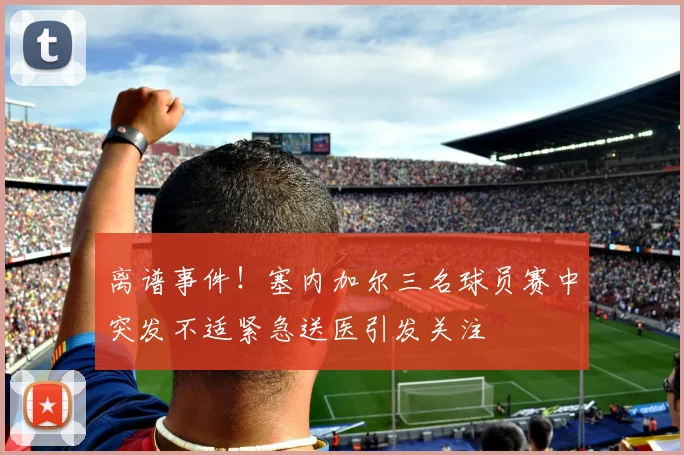 离谱事件！塞内加尔三名球员赛中突发不适紧急送医引发关注