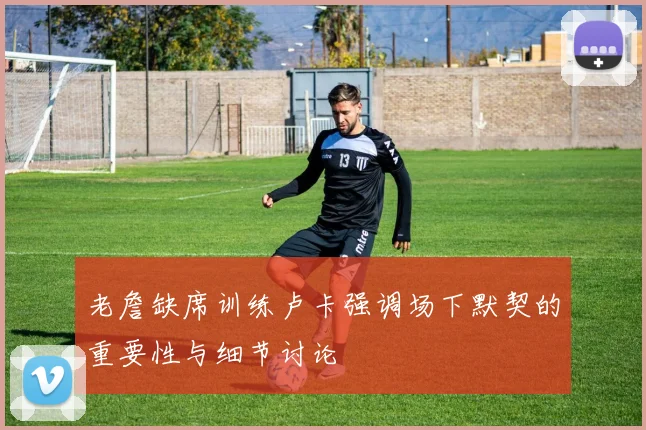 老詹缺席训练卢卡强调场下默契的重要性与细节讨论