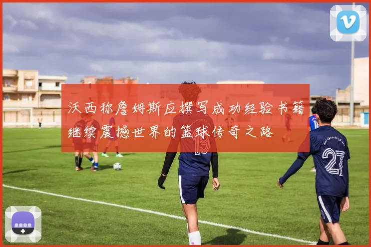 沃西称詹姆斯应撰写成功经验书籍继续震撼世界的篮球传奇之路