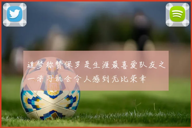 追梦称赞保罗是生涯最喜爱队友之一学习机会令人感到无比荣幸