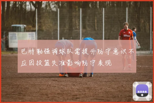 巴特勒强调球队需提升防守意识不应因投篮失准影响防守表现