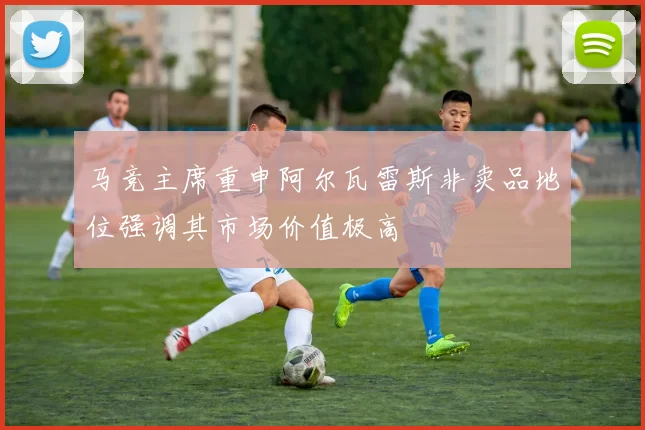 马竞主席重申阿尔瓦雷斯非卖品地位强调其市场价值极高