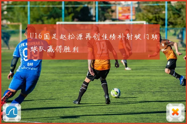 U16国足赵松源再创佳绩补射破门助球队赢得胜利