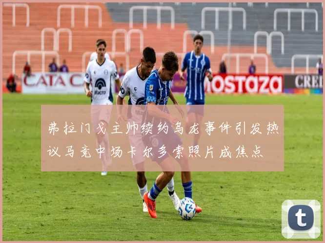 弗拉门戈主帅续约乌龙事件引发热议马竞中场卡尔多索照片成焦点