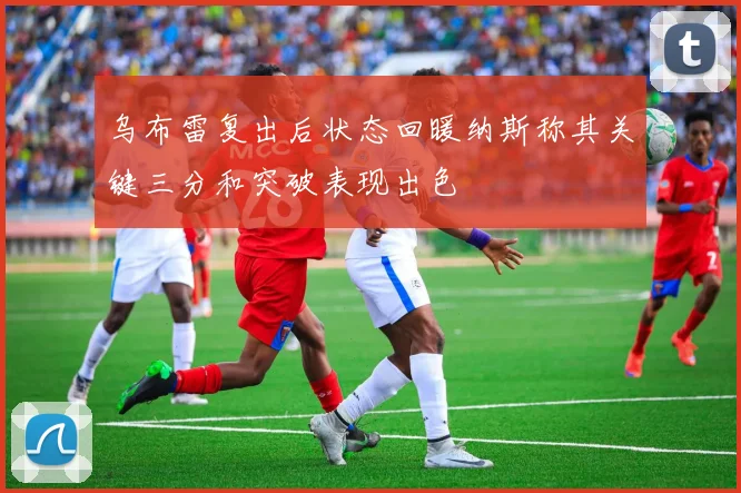 乌布雷复出后状态回暖纳斯称其关键三分和突破表现出色