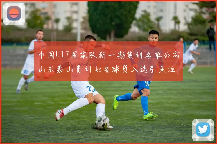 中国U17国家队新一期集训名单公布山东泰山青训七名球员入选引关注
