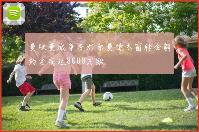 曼联曼城争夺尤尔曼德冬窗转会解约金高达8000万欧